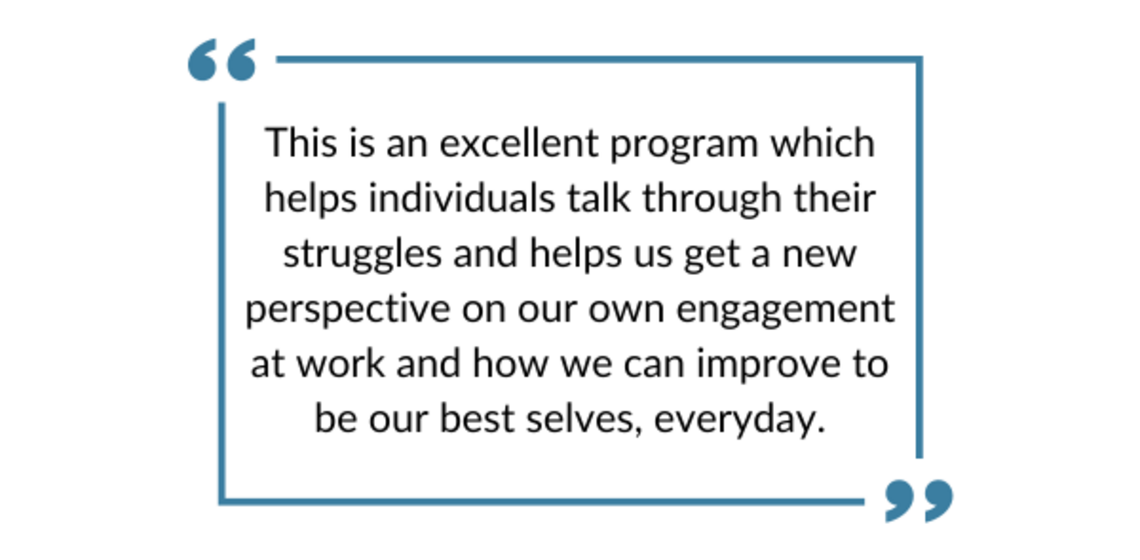 "This is an excellent program which helps individuals talk through their struggles and helps us get a new perspective on our own engagement at work and how we can improve to be our best selves, everyday."