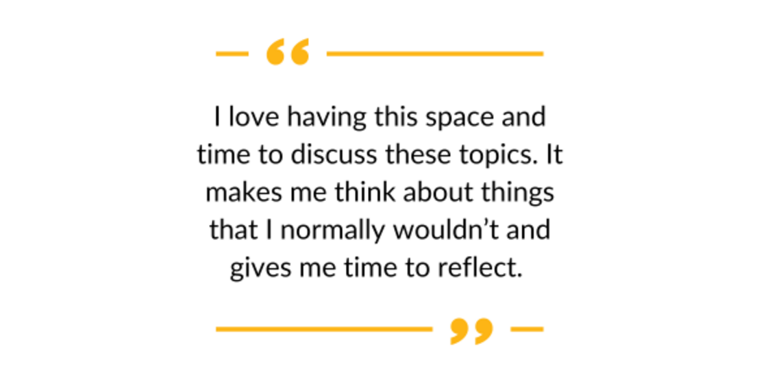 "I love having this space and time to discuss these topics. It makes me think about things that I normally wouldn't and gives me time to reflect."